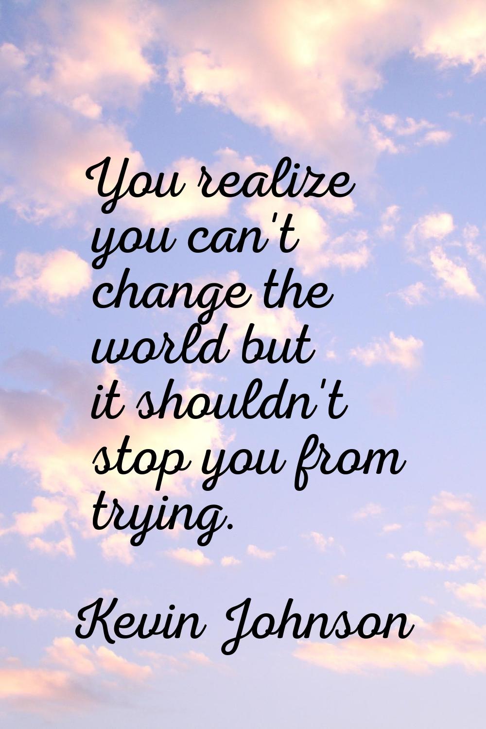 You realize you can't change the world but it shouldn't stop you from trying.