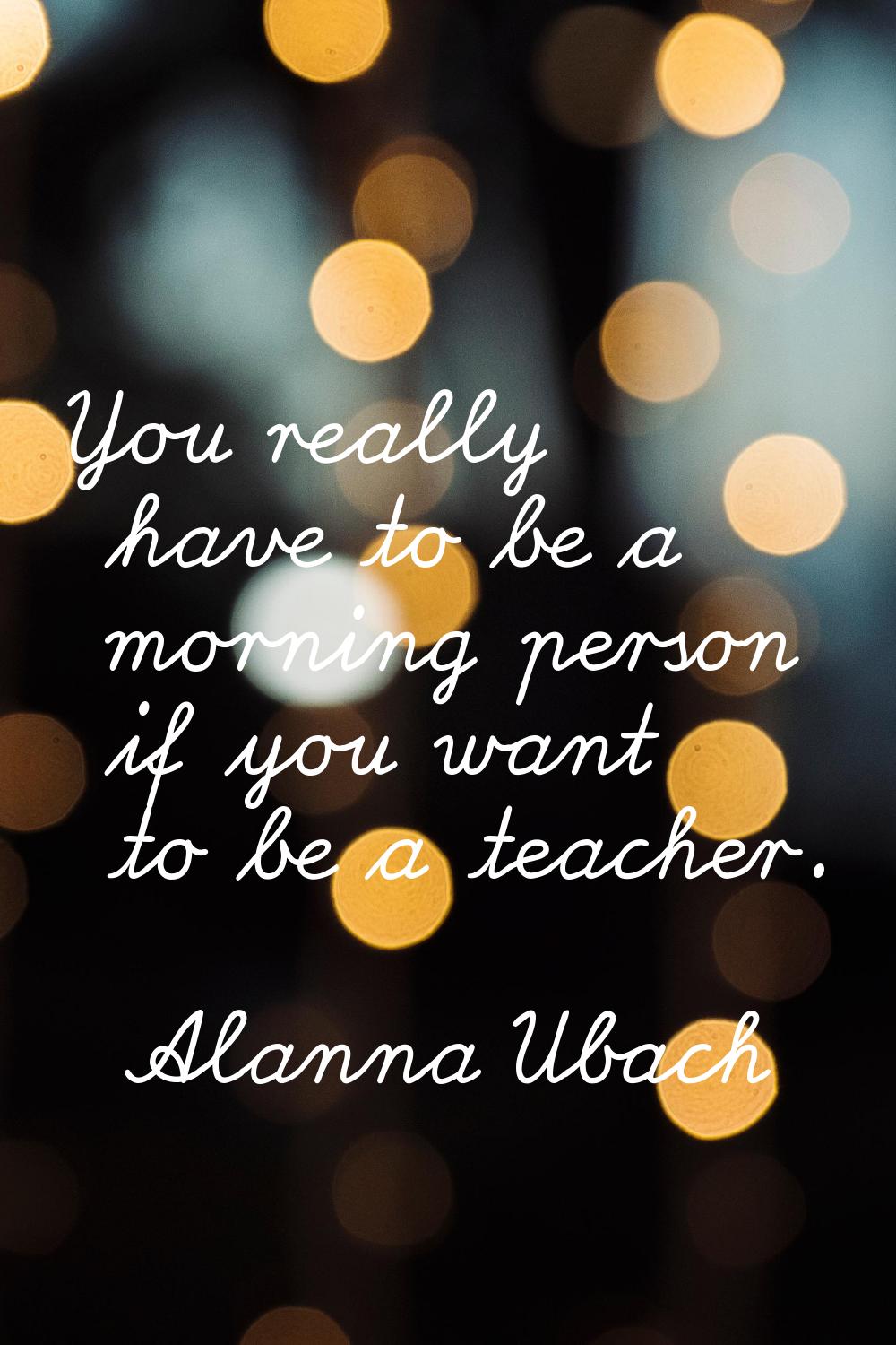 You really have to be a morning person if you want to be a teacher.
