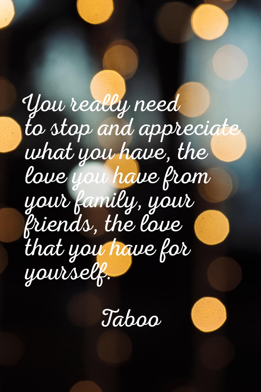 You really need to stop and appreciate what you have, the love you have from your family, your frie