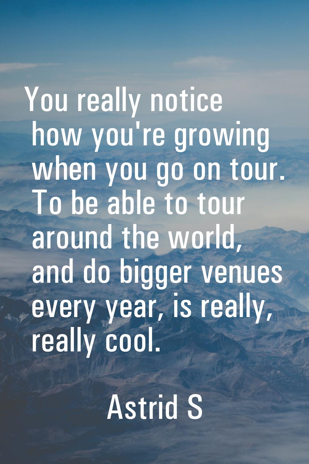 You really notice how you're growing when you go on tour. To be able to tour around the world, and 