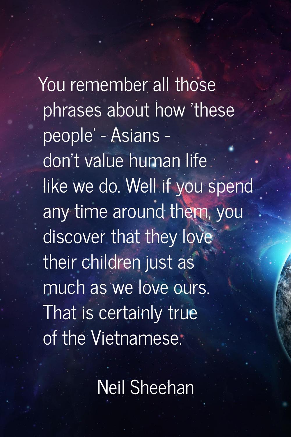 You remember all those phrases about how 'these people' - Asians - don't value human life like we d
