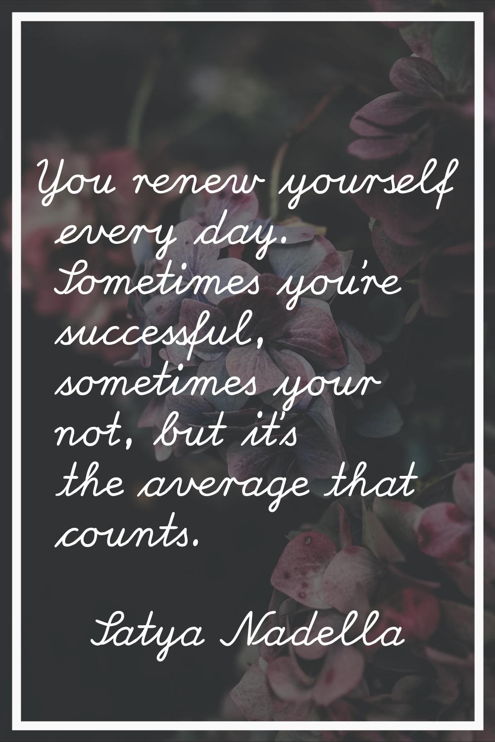 You renew yourself every day. Sometimes you're successful, sometimes your not, but it's the average