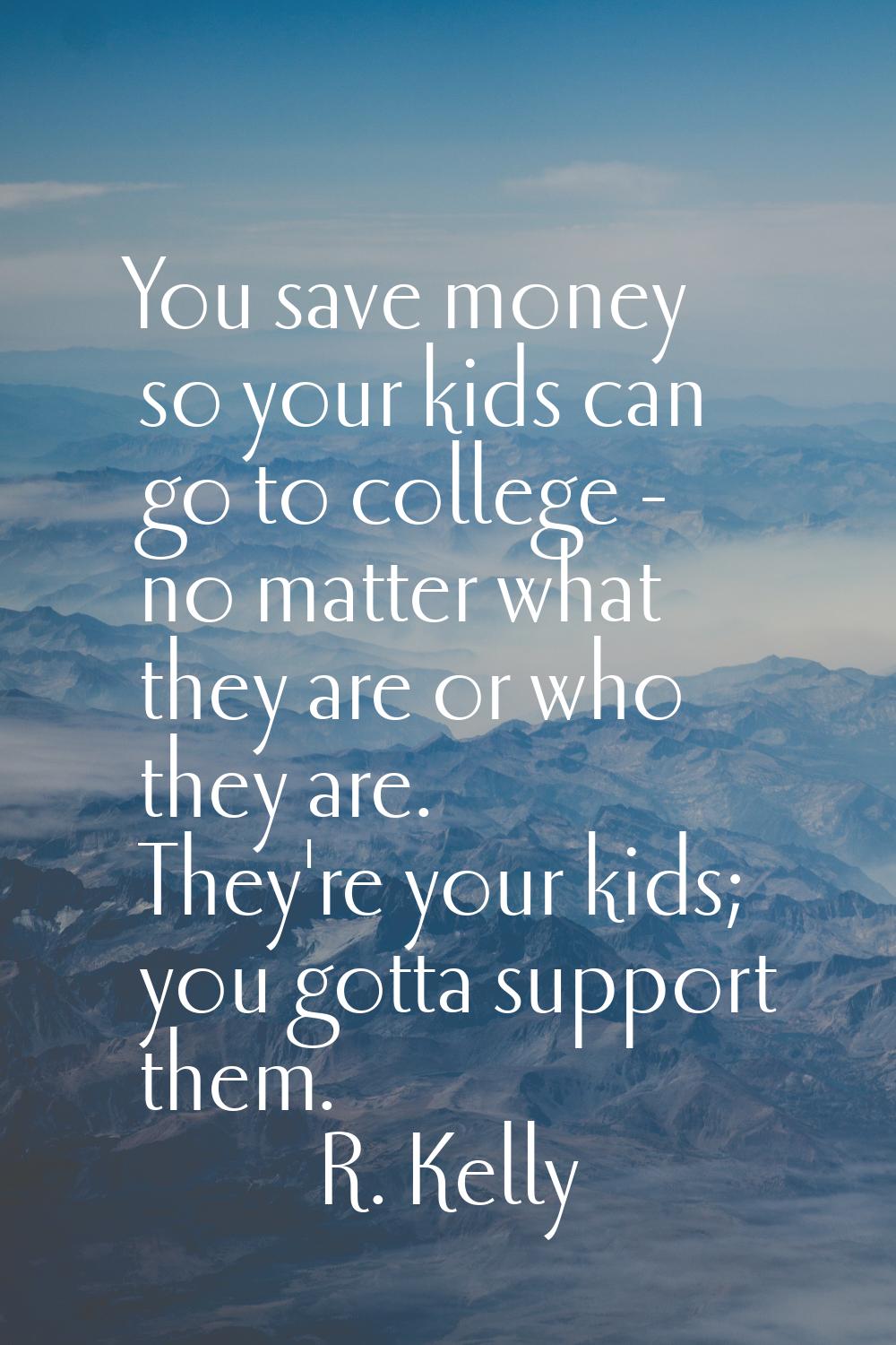 You save money so your kids can go to college - no matter what they are or who they are. They're yo