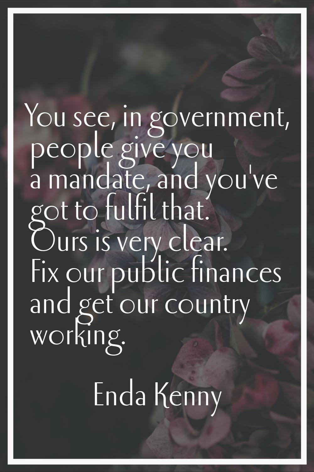 You see, in government, people give you a mandate, and you've got to fulfil that. Ours is very clea