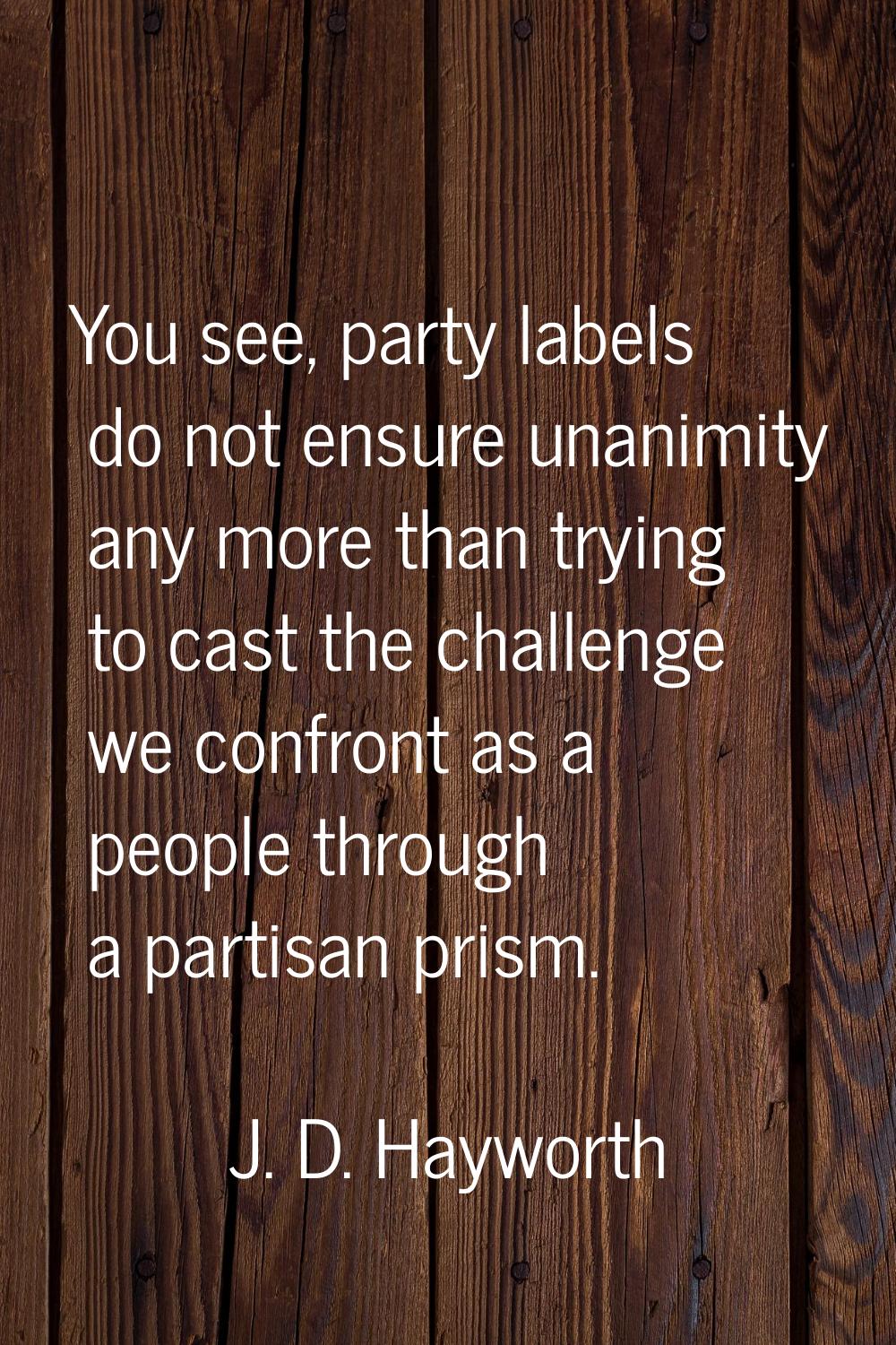 You see, party labels do not ensure unanimity any more than trying to cast the challenge we confron