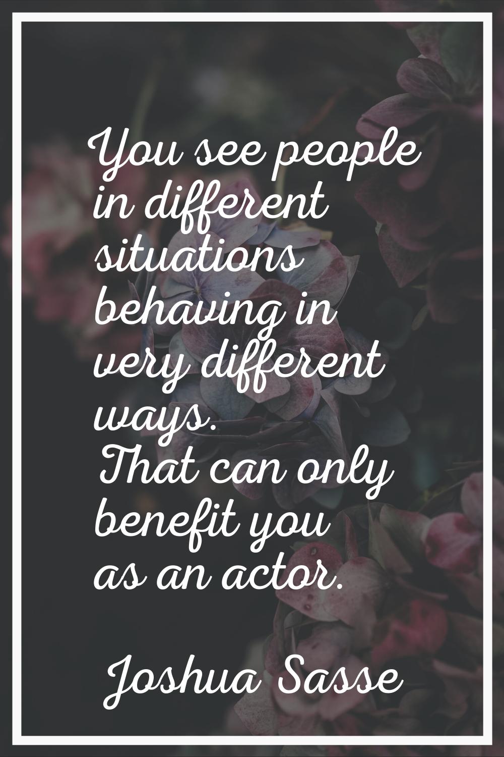 You see people in different situations behaving in very different ways. That can only benefit you a