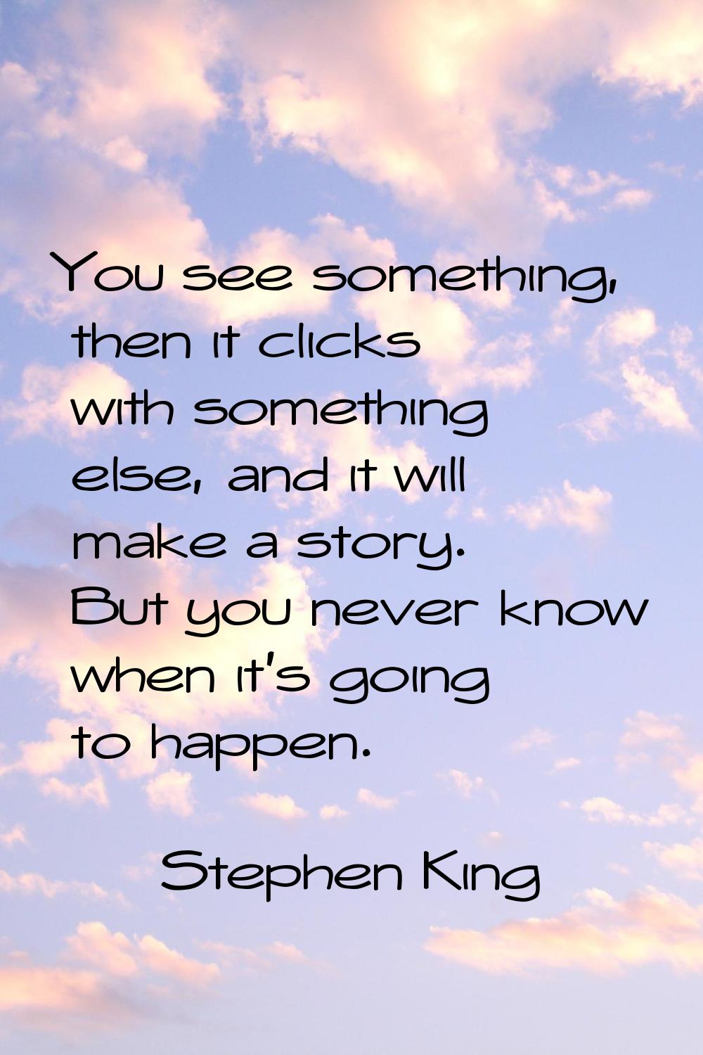 You see something, then it clicks with something else, and it will make a story. But you never know