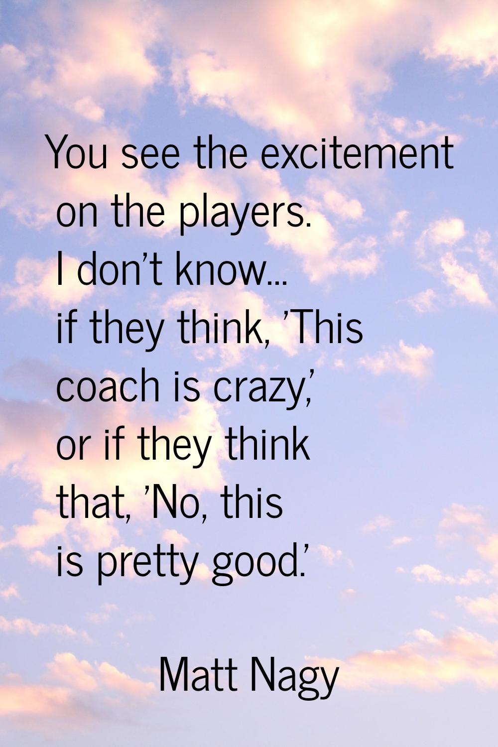 You see the excitement on the players. I don't know... if they think, 'This coach is crazy,' or if 