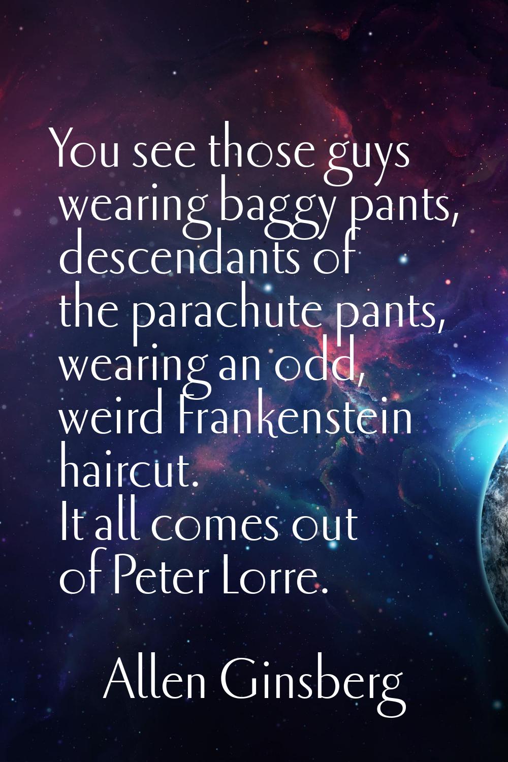You see those guys wearing baggy pants, descendants of the parachute pants, wearing an odd, weird F