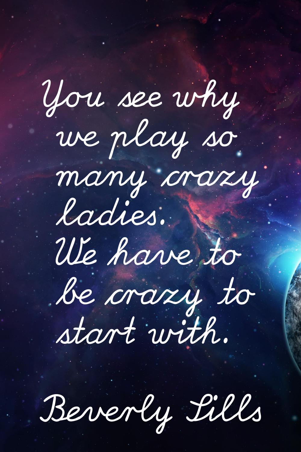 You see why we play so many crazy ladies. We have to be crazy to start with.