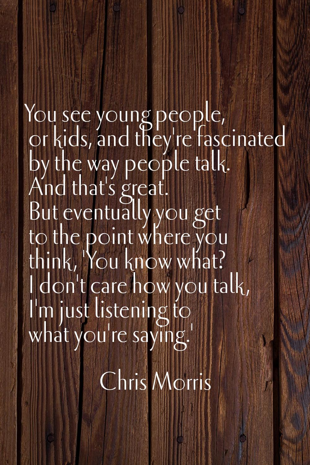 You see young people, or kids, and they're fascinated by the way people talk. And that's great. But