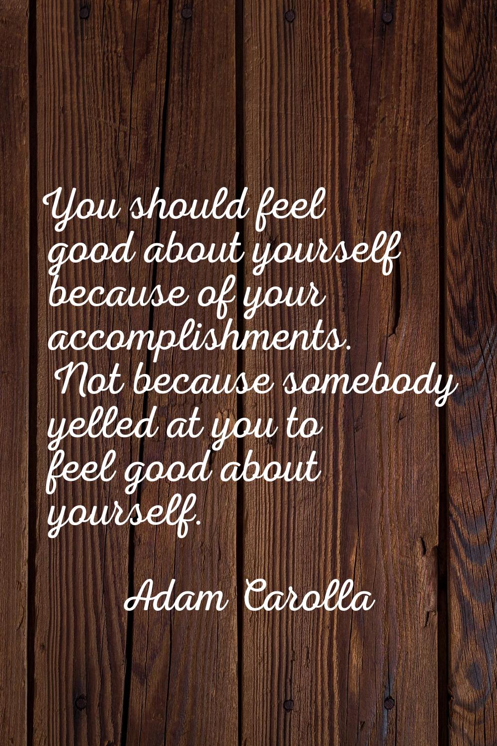 You should feel good about yourself because of your accomplishments. Not because somebody yelled at