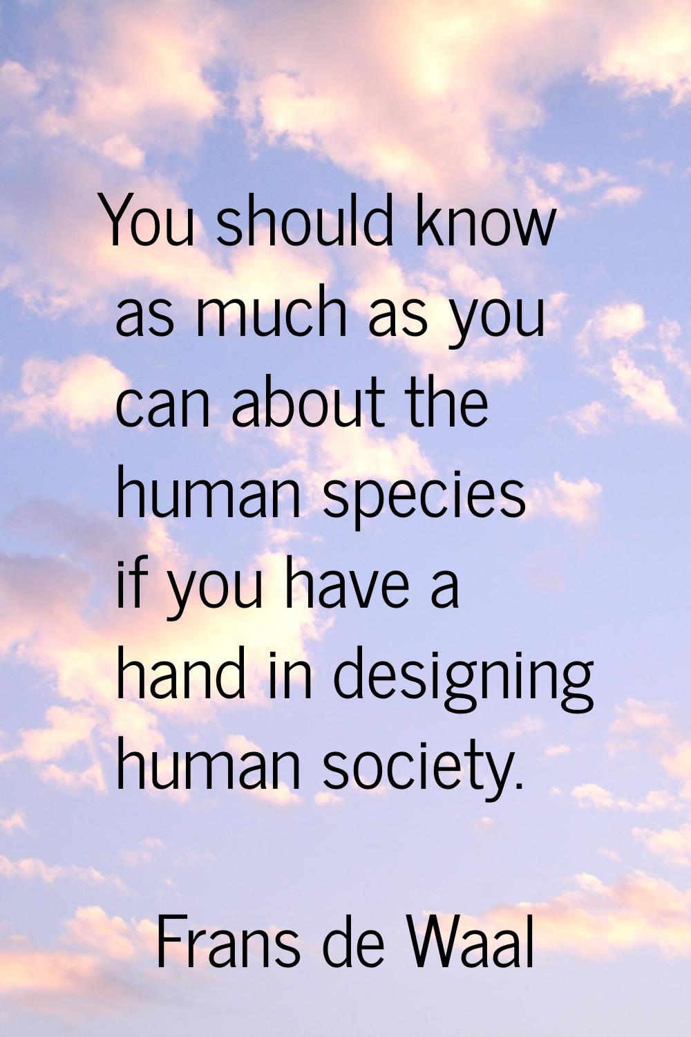 You should know as much as you can about the human species if you have a hand in designing human so