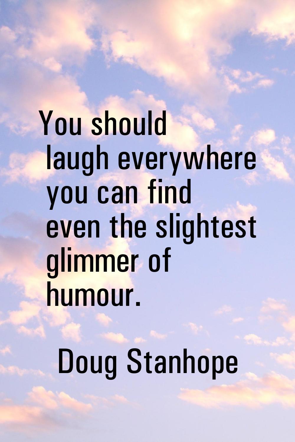 You should laugh everywhere you can find even the slightest glimmer of humour.