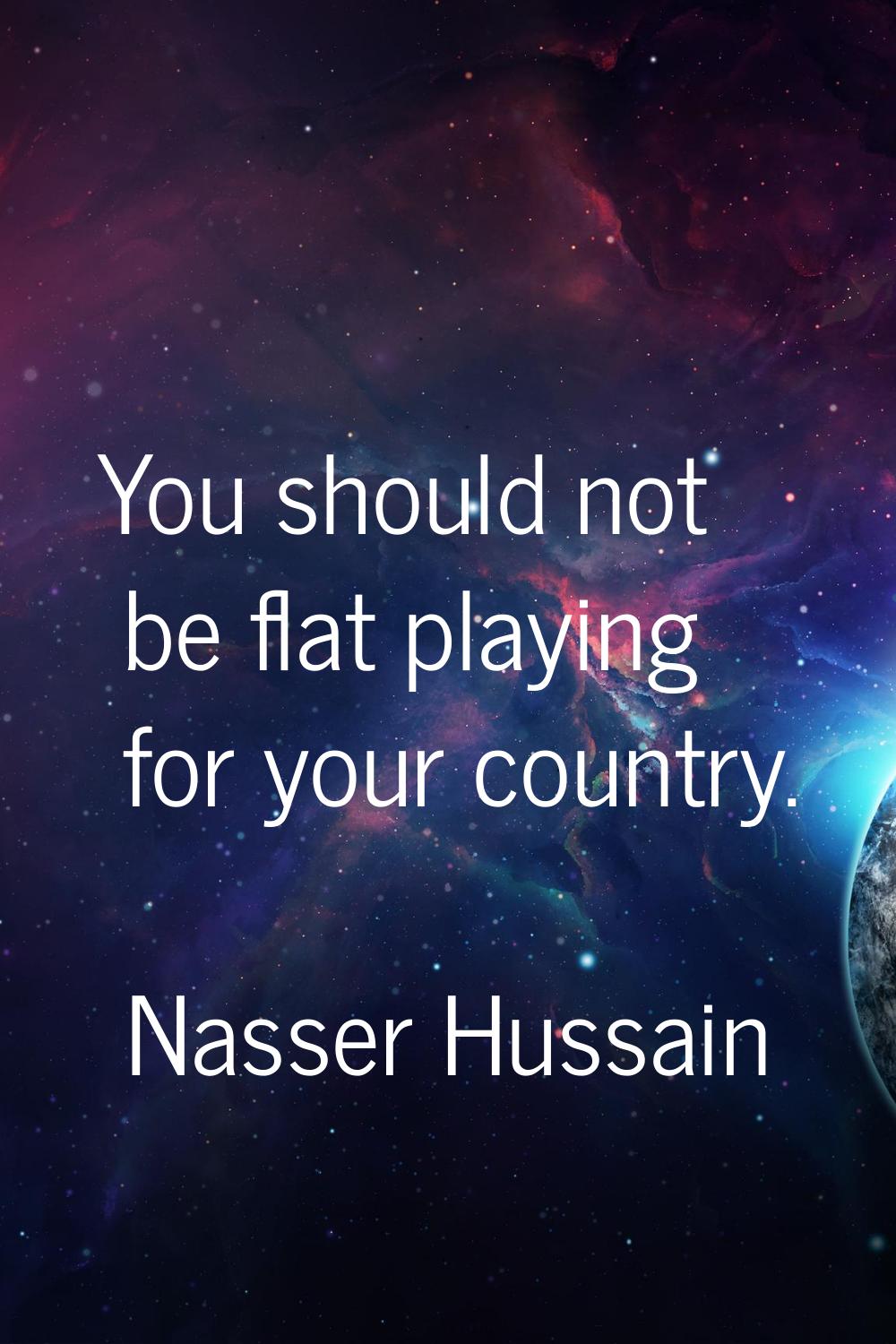 You should not be flat playing for your country.