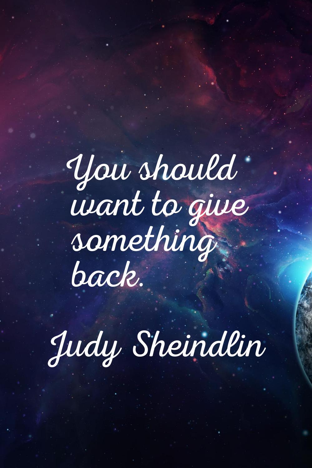 You should want to give something back.