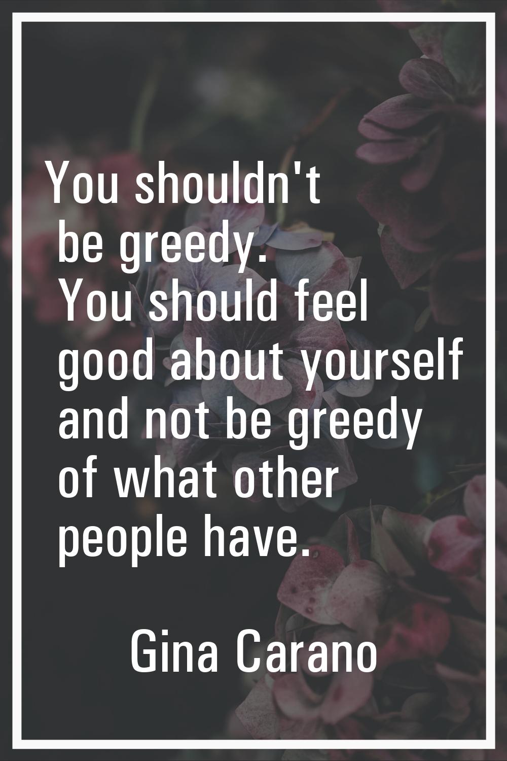 You shouldn't be greedy. You should feel good about yourself and not be greedy of what other people