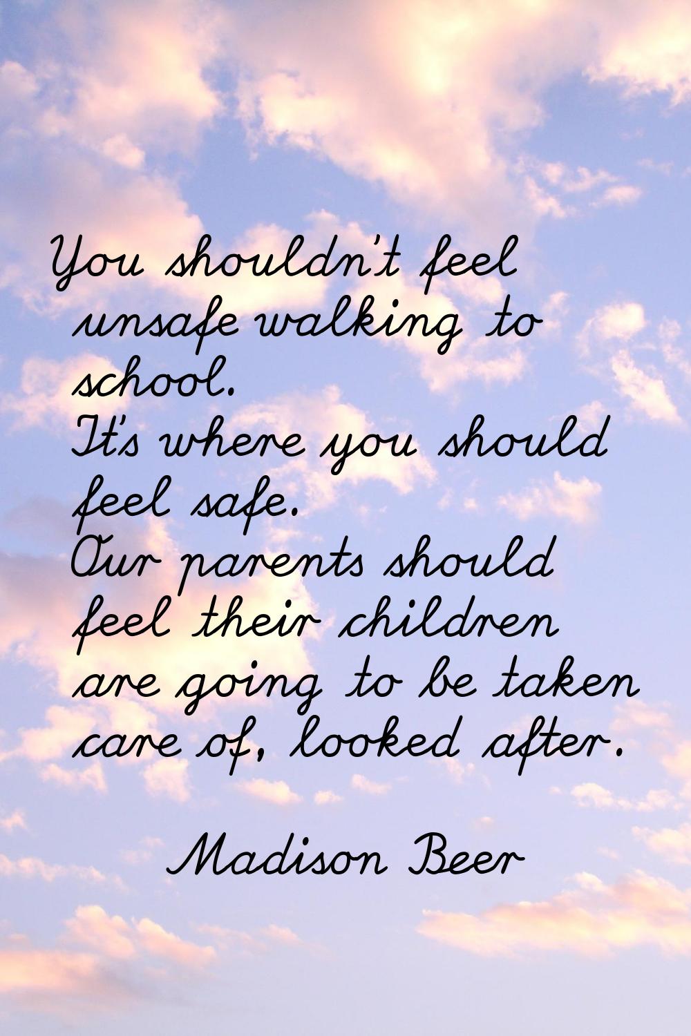 You shouldn't feel unsafe walking to school. It's where you should feel safe. Our parents should fe