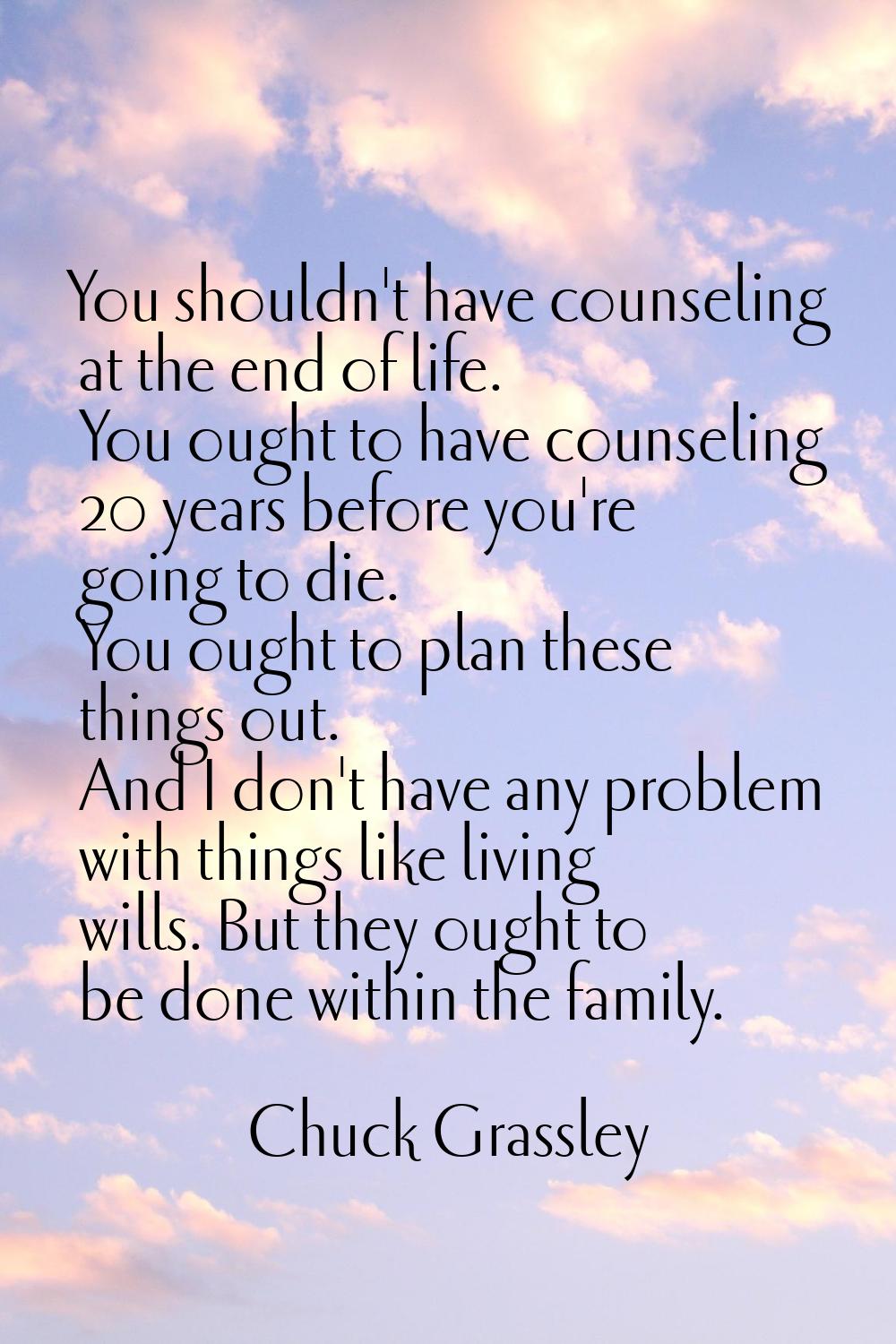 You shouldn't have counseling at the end of life. You ought to have counseling 20 years before you'