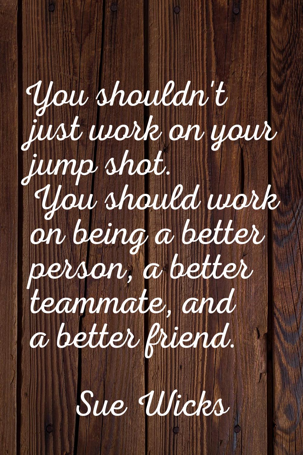 You shouldn't just work on your jump shot. You should work on being a better person, a better teamm