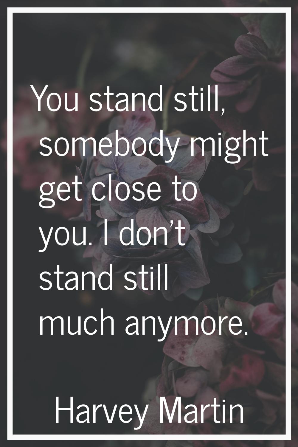 You stand still, somebody might get close to you. I don't stand still much anymore.