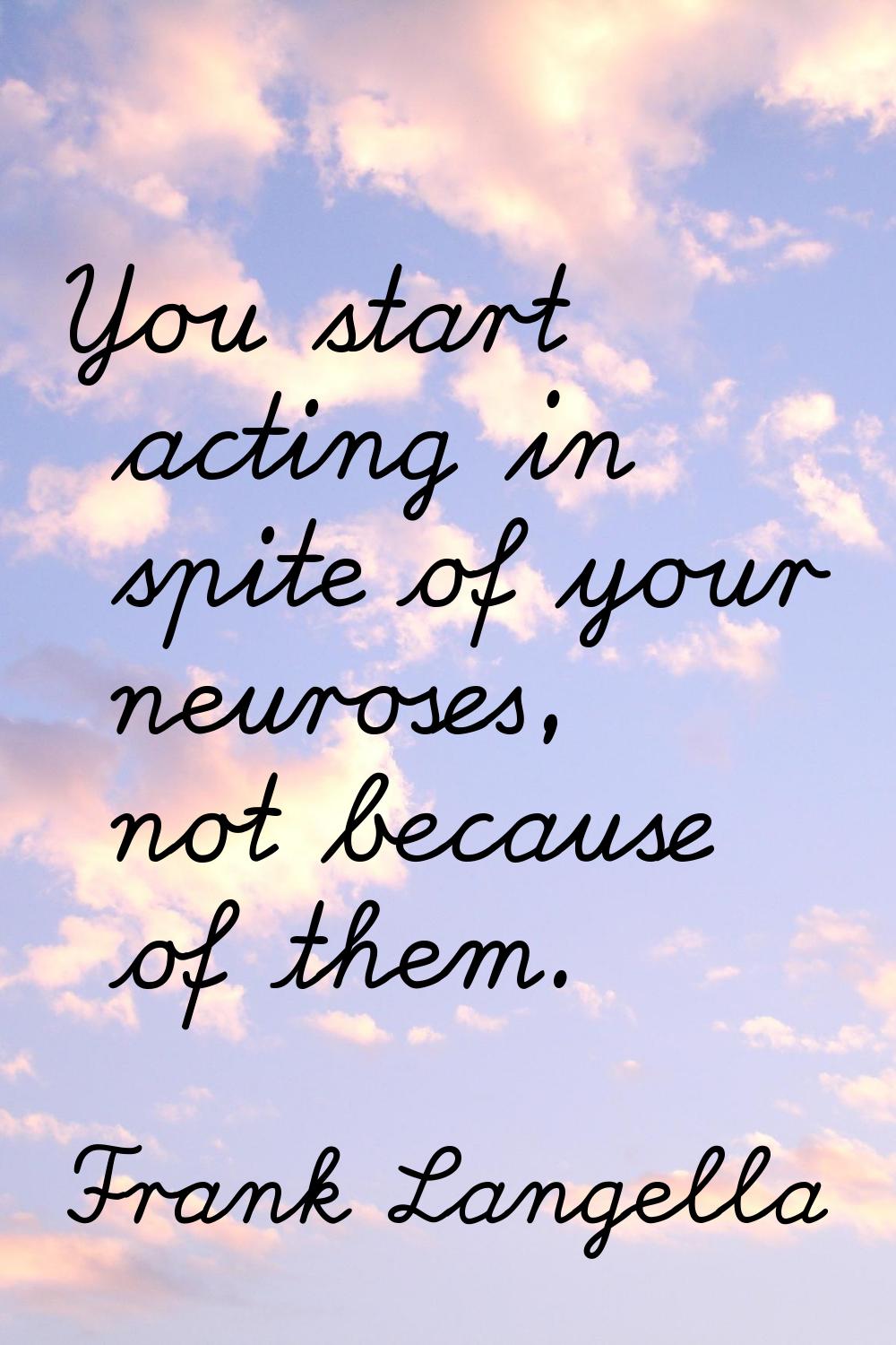 You start acting in spite of your neuroses, not because of them.
