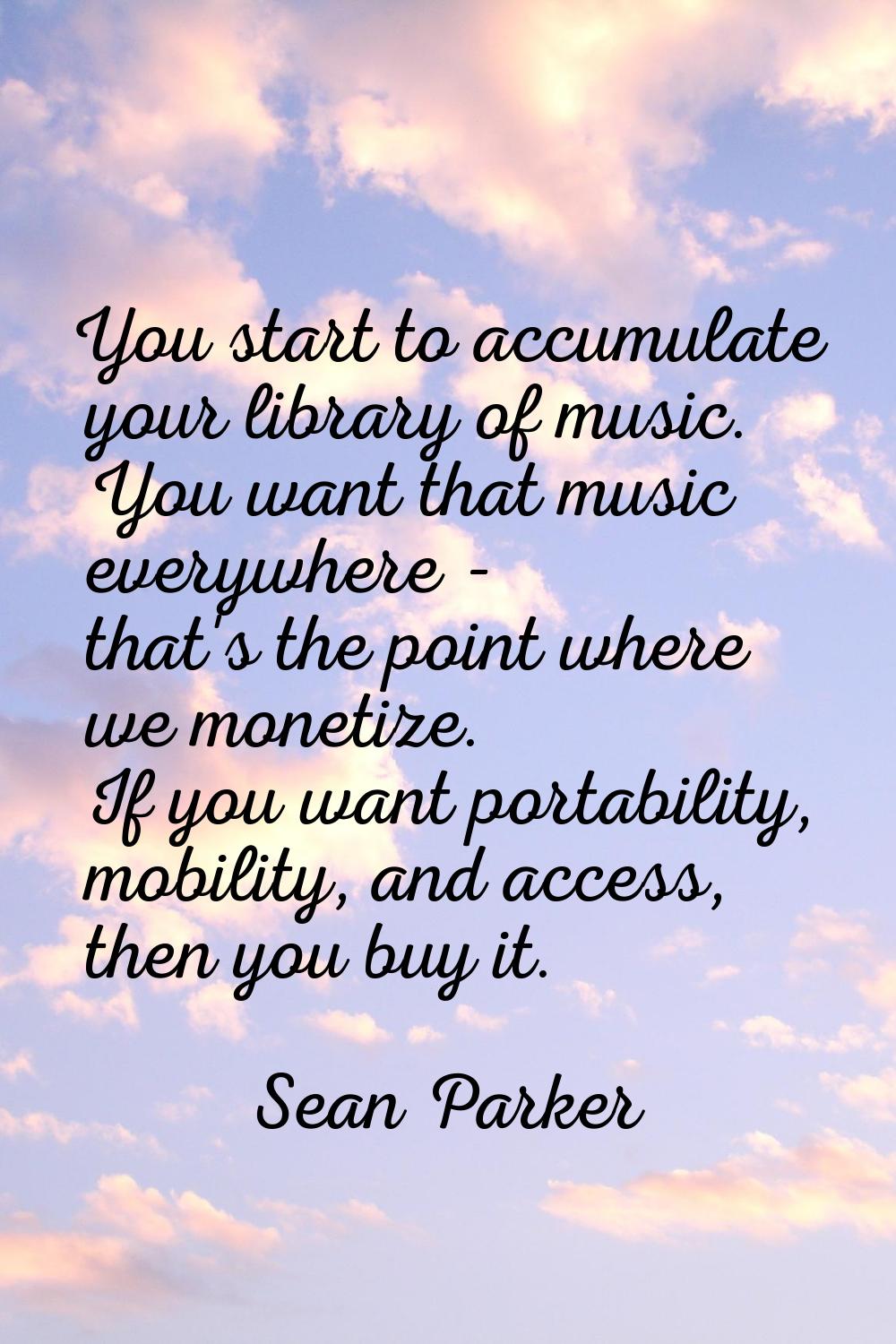 You start to accumulate your library of music. You want that music everywhere - that's the point wh