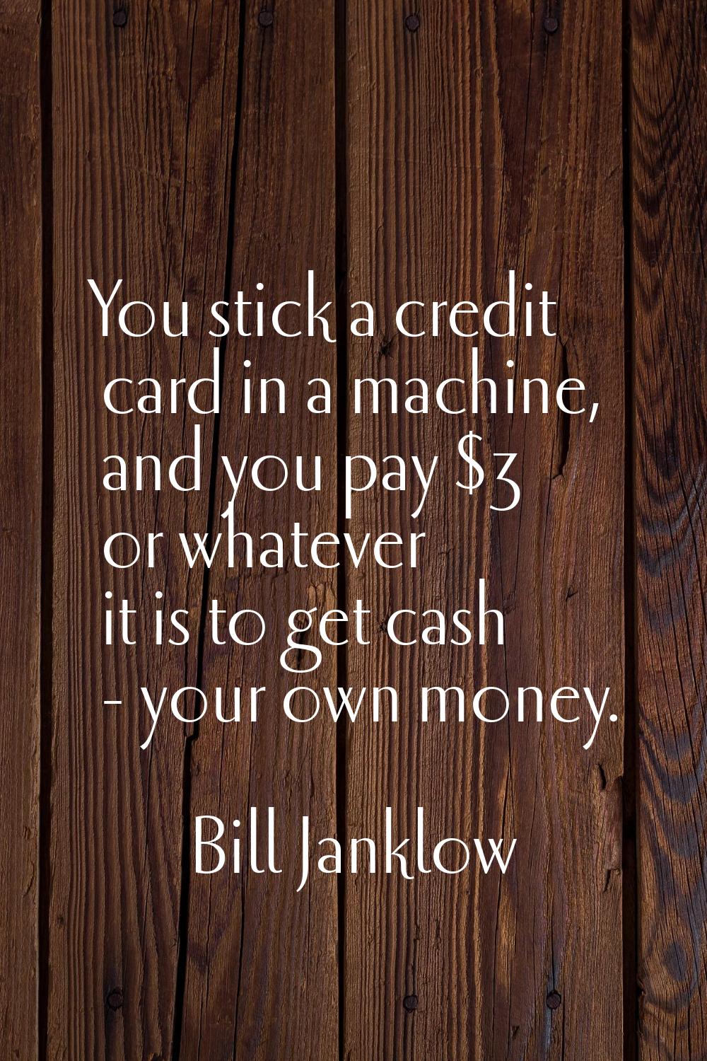 You stick a credit card in a machine, and you pay $3 or whatever it is to get cash - your own money