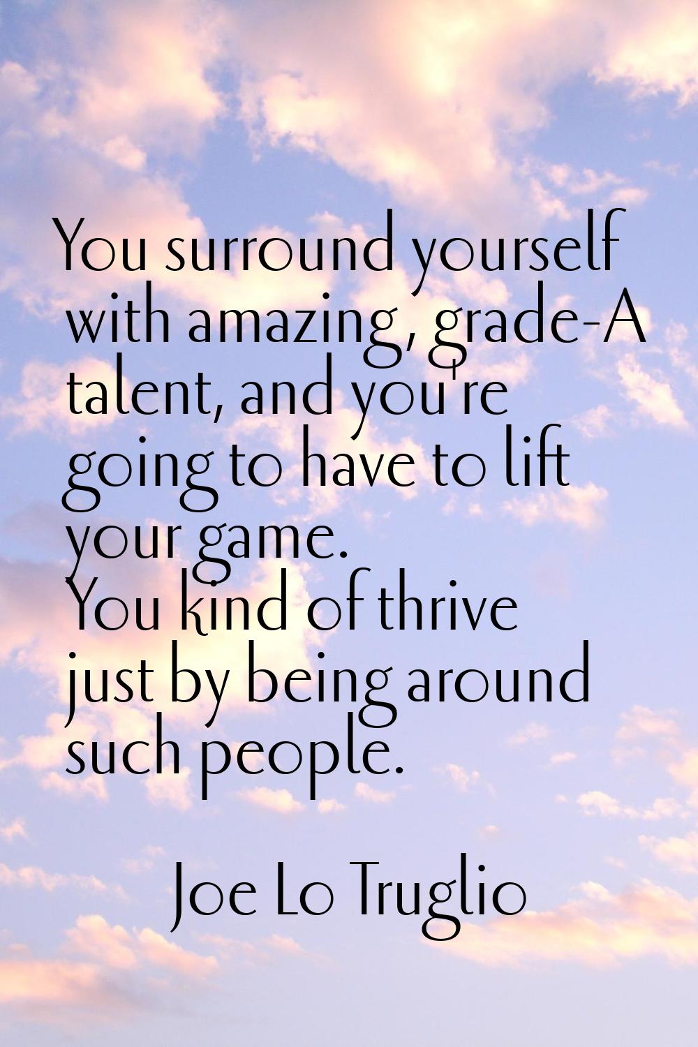 You surround yourself with amazing, grade-A talent, and you're going to have to lift your game. You