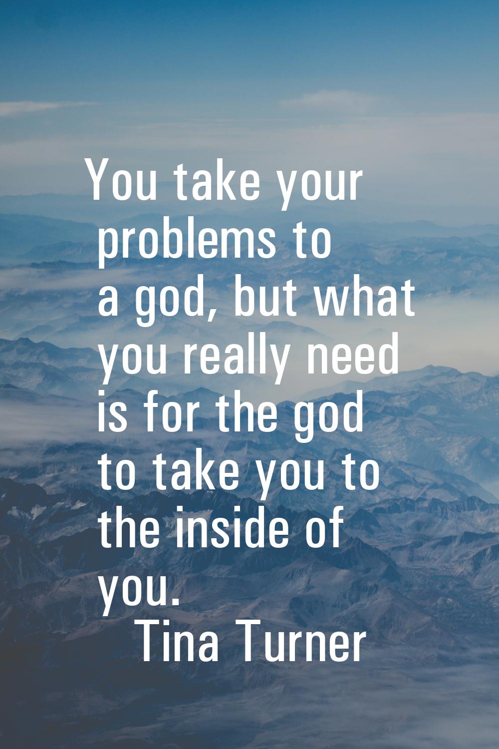You take your problems to a god, but what you really need is for the god to take you to the inside 
