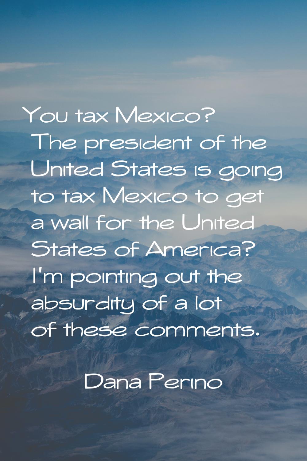 You tax Mexico? The president of the United States is going to tax Mexico to get a wall for the Uni