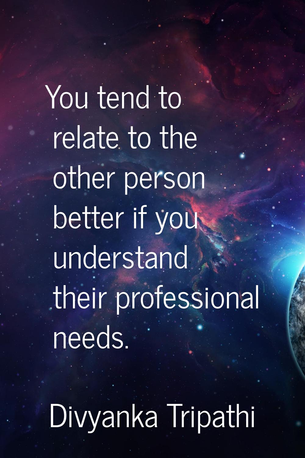 You tend to relate to the other person better if you understand their professional needs.