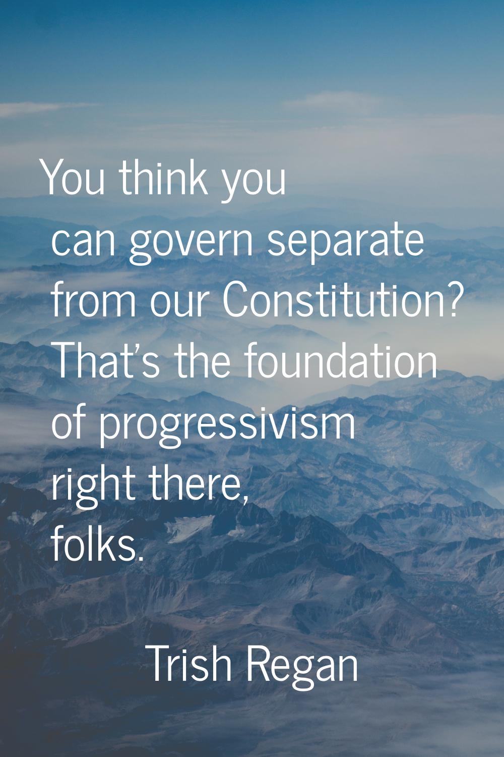 You think you can govern separate from our Constitution? That's the foundation of progressivism rig