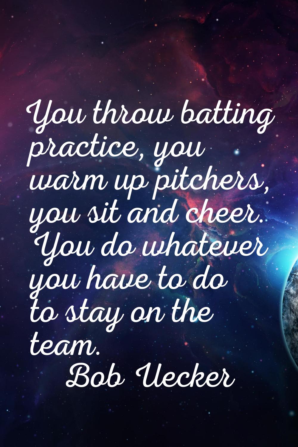 You throw batting practice, you warm up pitchers, you sit and cheer. You do whatever you have to do