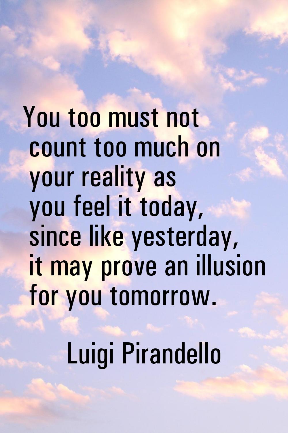 You too must not count too much on your reality as you feel it today, since like yesterday, it may 