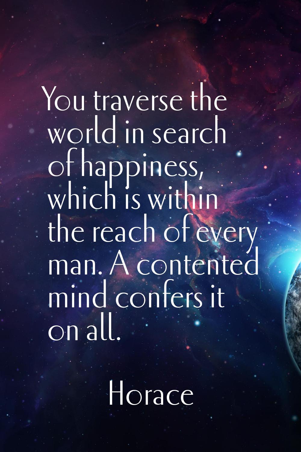 You traverse the world in search of happiness, which is within the reach of every man. A contented 
