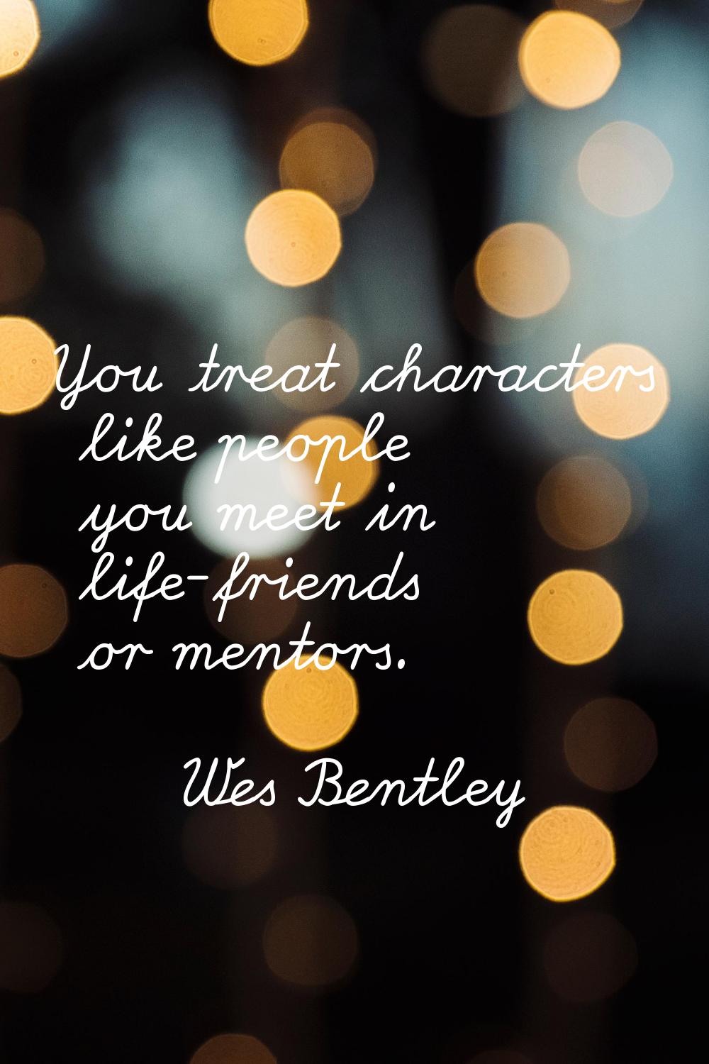 You treat characters like people you meet in life-friends or mentors.