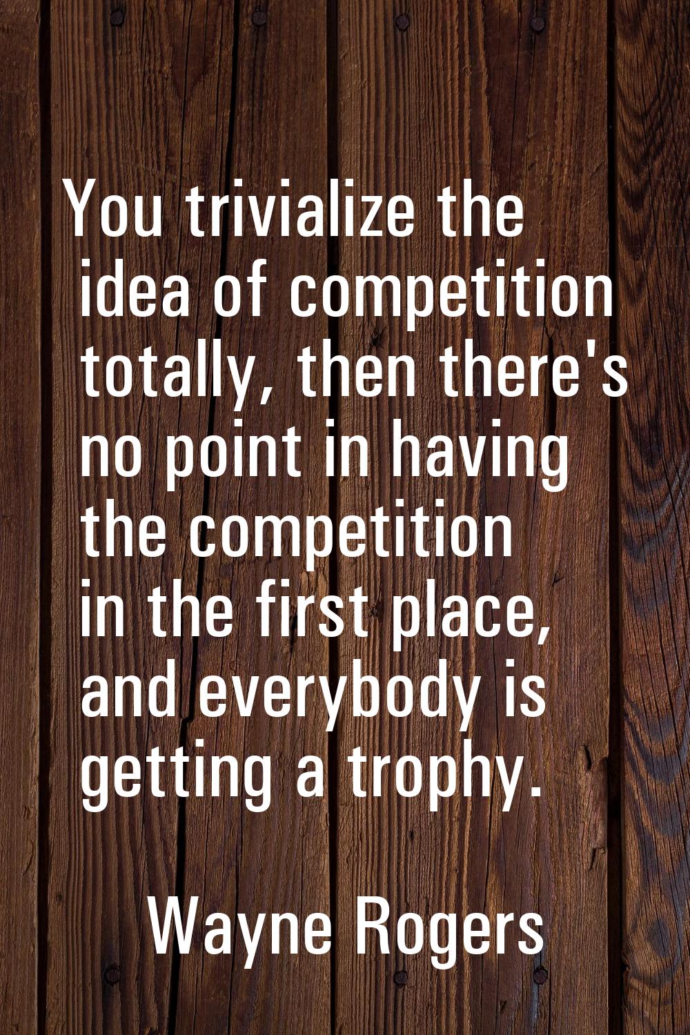 You trivialize the idea of competition totally, then there's no point in having the competition in 