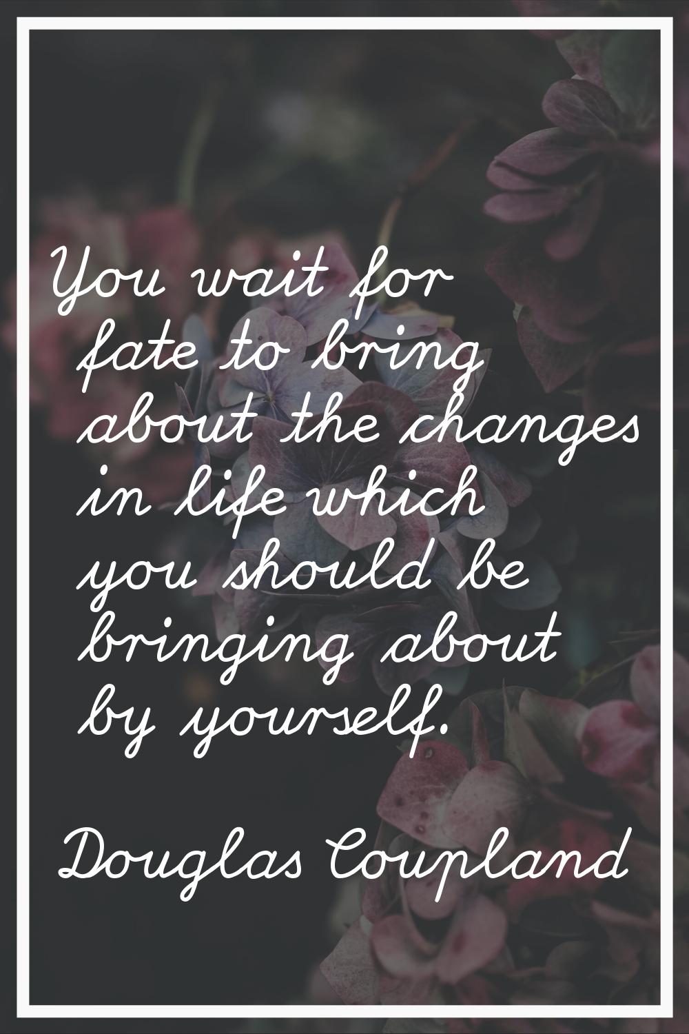 You wait for fate to bring about the changes in life which you should be bringing about by yourself