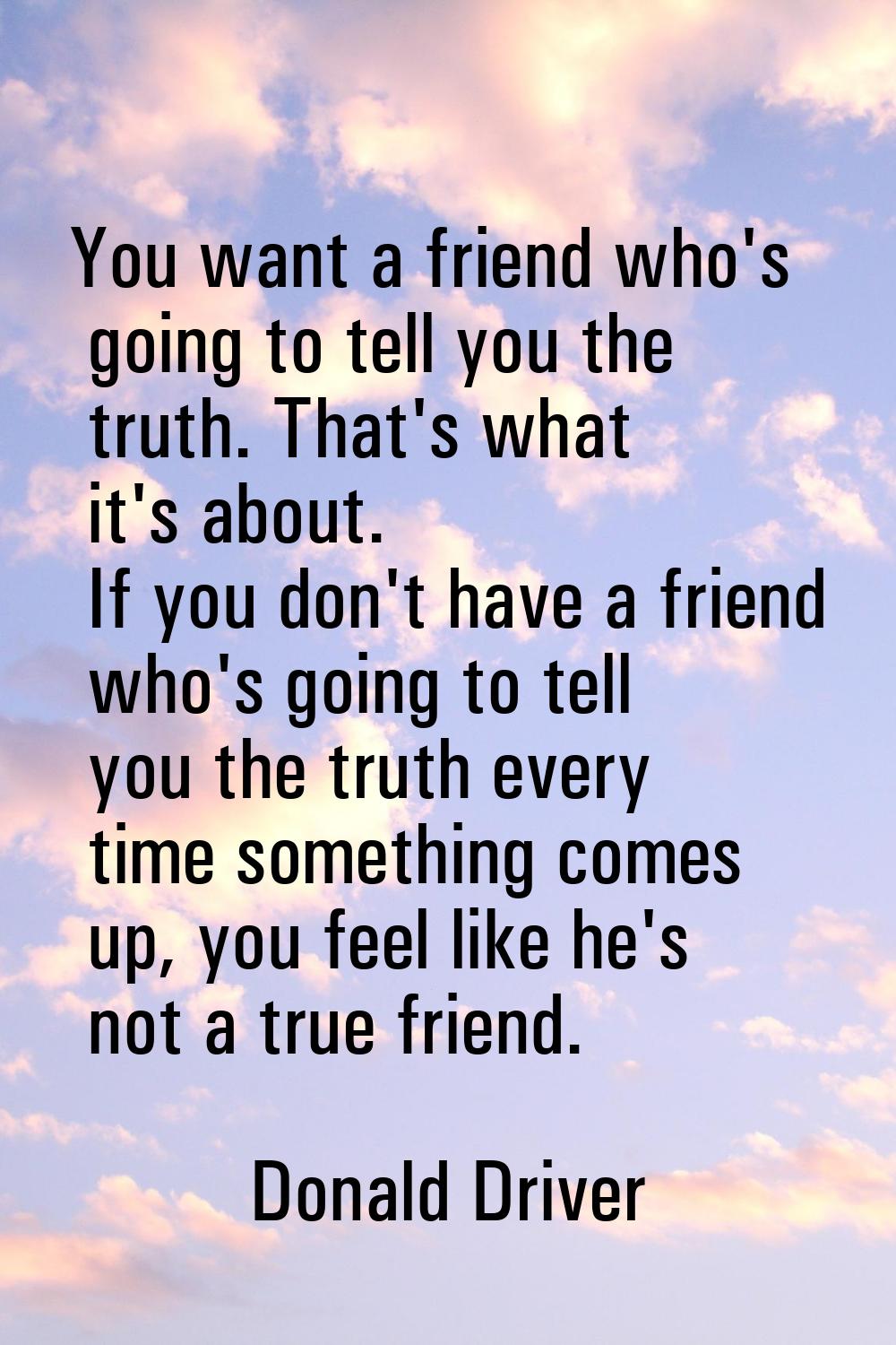 You want a friend who's going to tell you the truth. That's what it's about. If you don't have a fr