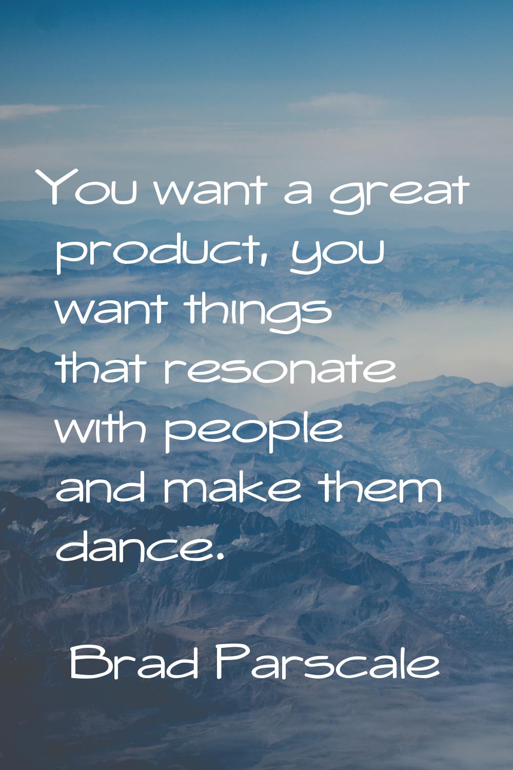 You want a great product, you want things that resonate with people and make them dance.
