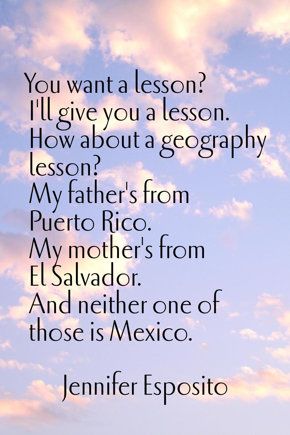 You want a lesson? I'll give you a lesson. How about a geography lesson? My father's from Puerto Ri