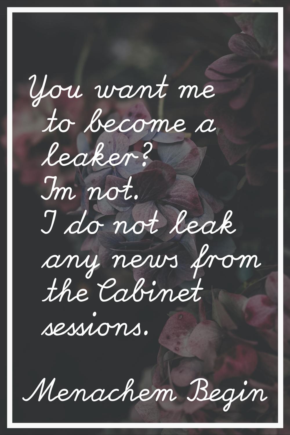 You want me to become a leaker? I'm not. I do not leak any news from the Cabinet sessions.