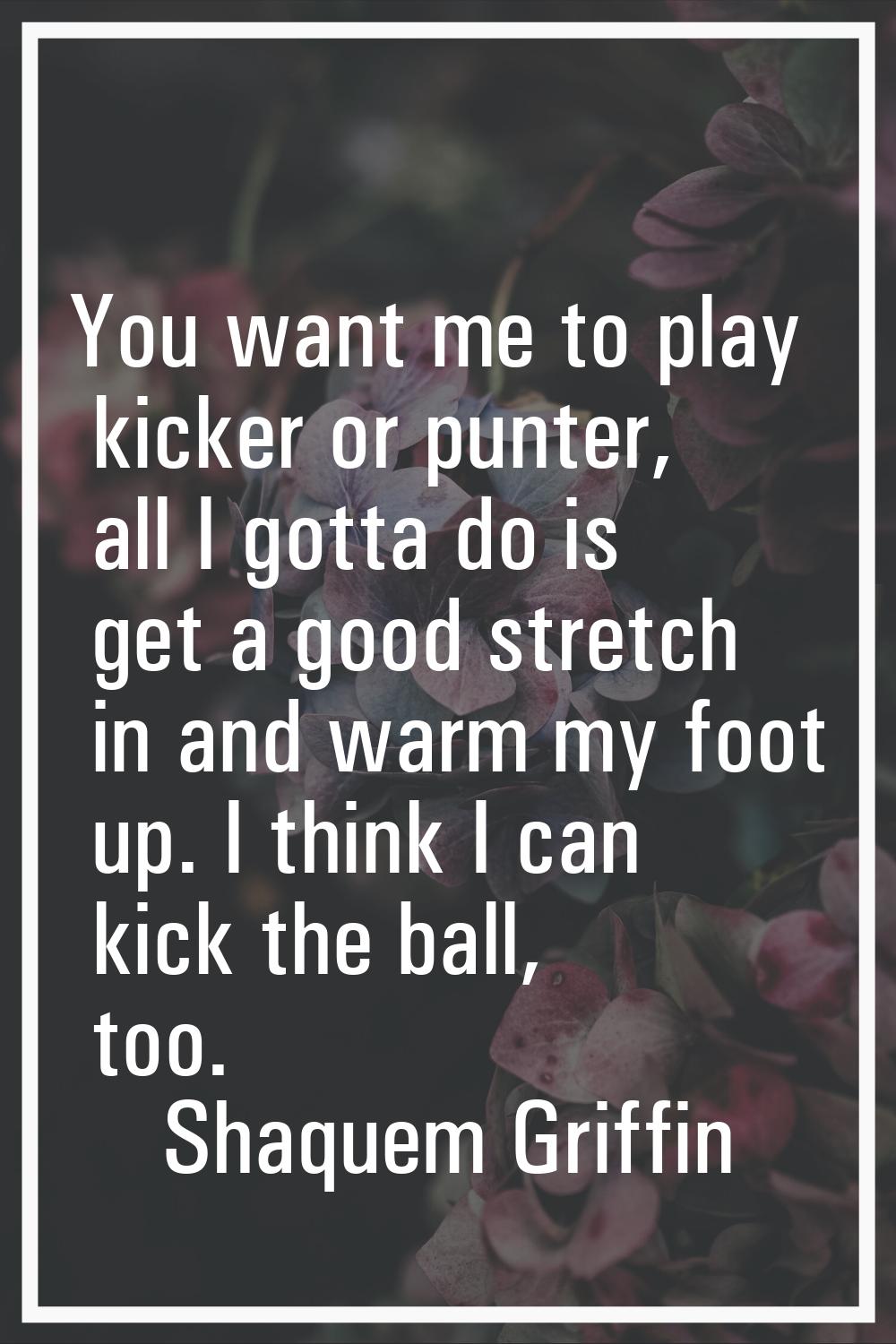 You want me to play kicker or punter, all I gotta do is get a good stretch in and warm my foot up. 