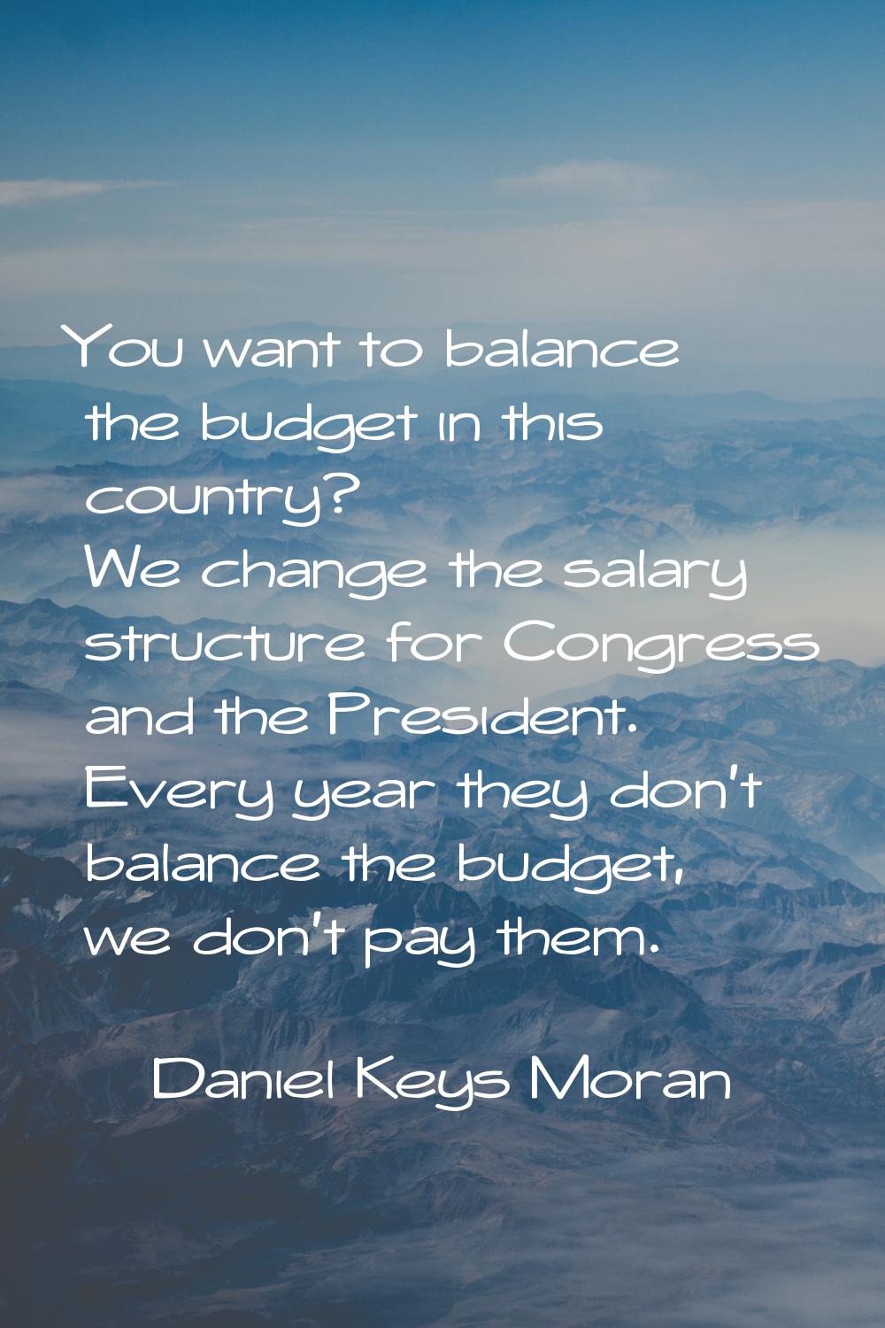 You want to balance the budget in this country? We change the salary structure for Congress and the