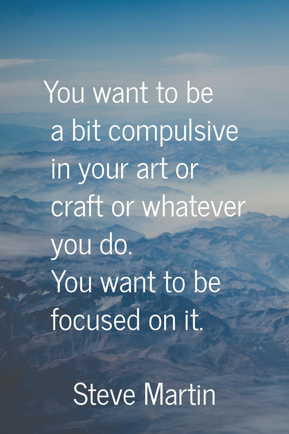 You want to be a bit compulsive in your art or craft or whatever you do. You want to be focused on 