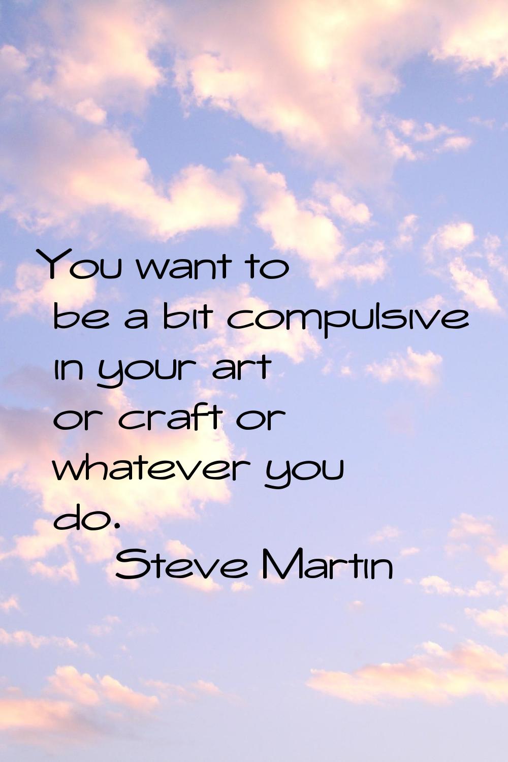 You want to be a bit compulsive in your art or craft or whatever you do.