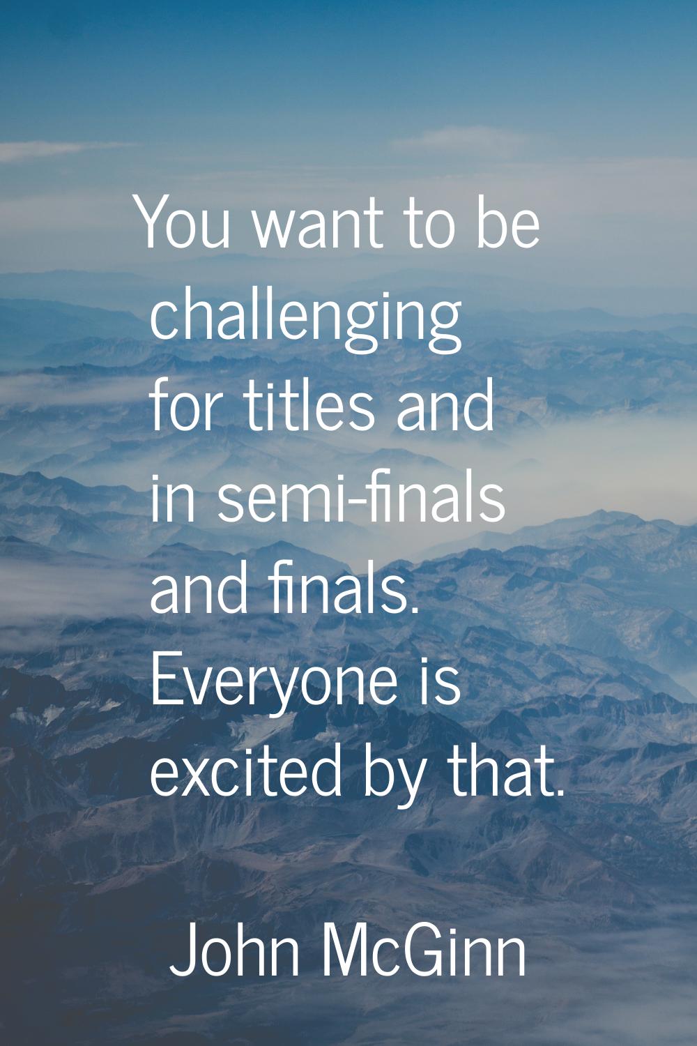You want to be challenging for titles and in semi-finals and finals. Everyone is excited by that.
