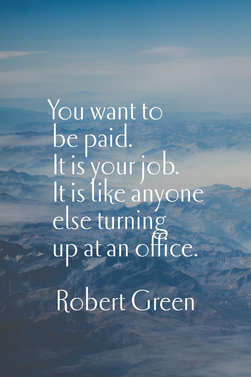 You want to be paid. It is your job. It is like anyone else turning up at an office.