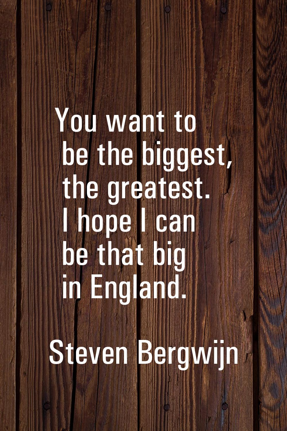 You want to be the biggest, the greatest. I hope I can be that big in England.